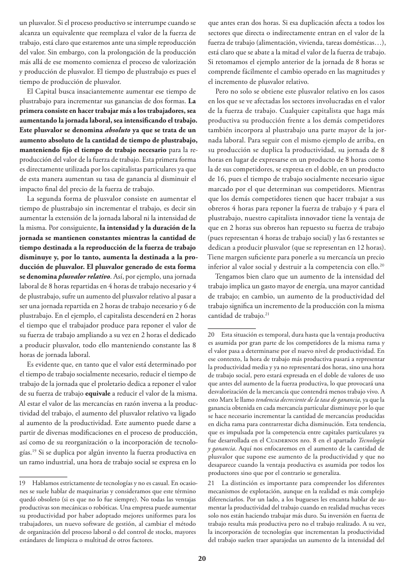 un plusvalor. Si el proceso productivo se interrumpe cuando se: alcanza un equivalente que reemplaza el valor de la fuerza de trabajo, esté claro que estaremos ante una simple reproduccion del valor. Sin embargo, con la prolongacién de la produccion més alli de ese momento comienza el proceso de valorizacion ¥ produccién de plusvalor. El tiempo de plustrabajo es pues el tiempo de produccién de plusvalor. El Capital busca insaciantemente aumentar ese tiempo de plustrabajo para incrementar sus ganancias de dos formas. La primera consiste en hacer trabajar mis a los trabajadores, sea aumentando la jornada laboral, sea intensificando el trabajo. Este plusvalor se denomina absoluto ya que se trata de un aumento absoluto de la cantidad de tiempo de plustrabajo, manteniendo fijo el tiempo de trabajo necesario para la re- produccién del valor de la fuerza de trabajo. Esta primera forma es directamente urilizada por los capitalistas particulares ya que de esta manera aumentan su tasa de ganancia al disminuir el impacto final del precio de a fuerza de trabajo. La segunda forma de plusvalor consiste en aumentar el tiempo de plustrabajo sin incrementar el trabajo, es decir sin aumentar la extensién de la jornada laboral ni a intensidad de la misma. Por consiguiente, la intensidad y la duracién de la jornada se mantienen constantes mientras la cantidad de tiempo destinada a la reproduccién de la fuerza de trabajo disminuye y, por lo tanto, aumenta la destinada a la pro- duccién de plusvalor. El plusvalor generado de esta forma se denomina plusvalor relativo. As, por cjemplo, una jornada laboral de 8 horas repartidas en 4 horas de trabajo necesario y 4 de plustrabajo, sufre un aumento del plusvalor relacivo al pasar a seruna jornada repartida en 2 horas de trabajo necesario y 6 de plustrabajo. En el cjemplo, el capitalista descender en 2 horas el tiempo que el rabajador produce para reponer el valor de sufuerza de trabajo ampliando a su vez en 2 horas el dedicado a producir plusvalor, todo ello manteniendo constante las § horas de jornada laboral. Es evidente que, en tanto que el valor esté determinado por el tiempo de trabajo socialmente necesario, reducir el tiempo de trabajo de la jornada que el proletario dedica a reponer el valor de su fuerza de trabajo equivale a reducir el valor de la misma. Alestar el valor de las mercancias en razén inversa a la produc- tividad del trabajo, el aumento del plusvalor relativo va ligado al aumento de la productividad. Este aumento puede darse a partir de diversas modificaciones en el proceso de produccién, asi como de su reorganizacién o la incorporacion de tecnolo- gias." Si se duplica por algin invento la fuerza productiva en un ramo industrial, una hora de trabajo social se expresa en lo 19 Hablamos estrctamente de tecnologiasy no es casual. En ocasio- nes se suele hablar de maquinarias y consideramos que este término queds absoleto (s es que no lo fue siempre). No todas las ventajas productivas son mecinicas o robéticas. Una empresa puede aumentar su productividad por haber adoprado mejores uniformes para los trabajadores, un nuevo software de gestién, al cambiar el mérodo de organizacion del proceso laboral o del contol de stocks, mayores estindares de limpieza o mulditud de otros factores 20 que antes eran dos horas. Si esa duplicacién afecta a todos los sectores que directa o indirectamente entran en el valor de la fuuerza de trabajo (alimentacién, vivienda, tareas domésticas...), esti claro que se abate a a mitad el valor dela fuerza de trabajo. Si retomamos el cjemplo anterior de la jornada de 8 horas se comprende ficilmente ¢l cambio operado en las magniudes y el incremento de plusvalor relativo. Pero no solo se obtiene este plusvalor relativo en los casos en los que se ve afectadas los sectores involucradas en el valor de la fuerza de trabajo. Cualquier capitalista que haga mds productiva su produccion frente a los demis competidores también incorpora al plustrabajo una parte mayor de la jor- nada laboral. Para seguir con el mismo cjemplo de arriba, en su produccién se duplica la productividad, su jornada de § horas en lugar de expresarse en un producto de 8 horas como Ia de sus competidores, se expresa en el doble, en un producto de 16, pues el tiempo de trabajo socialmente necesario sigue marcado por ¢l que determinan sus comperidores. Mientras que los demés competidores tienen que hacer trabajar a sus obreros 4 horas para reponer la fuerza de trabajo y 4 para cl plustrabajo, nuestro capitalista innovador tiene la ventaja de que en 2 horas sus obreros han repuesto su fuerza de trabajo (pues representan 4 horas de trabajo social) y las 6 restantes se dedican a producir plusvalor (que se representan en 12 horas). Tiene margen suficiente para ponerle a su mercancia un precio inferior al valor social y destruir a la competencia con ello.” Tengamos bien claro que un aumento de la intensidad del trabajo implica un gasto mayor de energia, una mayor cantidad de trabajo; en cambio, un aumento de la productividad del trabajo significa un incremento de la produccion con la misma cantidad de trabajo.* 20 Estasivacion es temporal, dura hasta que la ventaja productiva es asumida por gran parte de los competidores de la misma rama y el valor pasa a determinarse por el nuevo nivel de productividad. En ese contexto, la hora de trabajo mis productiva pasard a representar Ia productividad mediay ya no tepresentaré dos horas,sino us de tabajo social, pero estar expresada en el doble de valores de wso que antes del aumento de la fuerza productiva, o que provocard una desvalorizacion de la mercancia que contendri menos trabajo vivo. A esto Marx lellamo sendenciadecrecientede a tasa de ganancia, ya que la ganancia obren reancia particular disminuye por o que e hace necesario incrementar la cantidad de mercancias producidas cién. Esta tendencia, a en cads en dicha rama para contrarrestar dicha dis que es impulsada por la competencia entre capitales particulares ya fue desarcollada en el CuapERsos nro. 8 en ¢l apartado Tecnologia y ganancia. Aqui nos enfocaremos en el aumento de la cantidad de plusvalor que supone ese aumento de la productividad y que no desaparece cuando la ventaja productiva es asumida por todos los productores sino que por el contrario se generaliza 21 La distincién es importante para comprender los diferentes mecanismos de exploracion, aunque en la realidad es mis complejo diferenciarlos. Por un lado, a los bugueses les enc mentar a productividad del trabajo cuando en realidad muchas veces solo nos estin haciendo trabajar mis duro, Su inversion en fuerza de trabajo resulta mis productiva pero no el rabajo realizado. A su vez, Ia incorporacién de tecnologias que incrementan la productividad del trabajo suclen traer aparaedas un aumento de la intensidad del